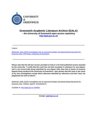 Greenwich Academic Literature Archive (GALA)
– the University of Greenwich open access repository
http://gala.gre.ac.uk

__________________________________________________________________________________________

Citation:
Wetherall, Jodie (2010) Investigation into an improved modular rule-based testing framework for
business rules. PhD thesis, University of Greenwich.
__________________________________________________________________________________________

Please note that the full text version provided on GALA is the final published version awarded
by the university. “I certify that this work has not been accepted in substance for any degree,
and is not concurrently being submitted for any degree other than that of (name of research
degree) being studied at the University of Greenwich. I also declare that this work is the result
of my own investigations except where otherwise identified by references and that I have not
plagiarised the work of others”.

Wetherall, Jodie (2010) Investigation into an improved modular rule-based testing framework for
business rules. ##thesis_type##, ##institution##
Available at: http://gala.gre.ac.uk/6602/

__________________________________________________________________________________________

Contact: gala@gre.ac.uk

 