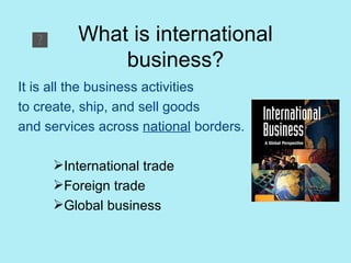What is international business? It is all the business activities to create, ship, and sell goods and services across  national  borders. International trade Foreign trade Global business 