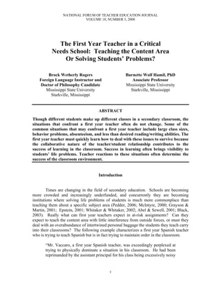 NATIONAL FORUM OF TEACHER EDUCATION JOURNAL
                            VOLUME 18, NUMBER 3, 2008




             The First Year Teacher in a Critical
           Needs School: Teaching the Content Area
               Or Solving Students’ Problems?

        Brock Wetherly Rogers                         Burnette Wolf Hamil, PhD
    Foreign Language Instructor and                      Associate Professor
    Doctor of Philosophy Candidate                    Mississippi State University
       Mississippi State University                     Starkville, Mississippi
          Starkville, Mississippi


                                      ABSTRACT
Though different students make up different classes in a secondary classroom, the
situations that confront a first year teacher often do not change. Some of the
common situations that may confront a first year teacher include large class sizes,
behavior problems, absenteeism, and less than desired reading/writing abilities. The
first year teacher must quickly learn how to deal with these issues to survive because
the collaborative nature of the teacher/student relationship contributes to the
success of learning in the classroom. Success in learning often brings visibility to
students’ life problems. Teacher reactions to these situations often determine the
success of the classroom environment.


                                      Introduction


         Times are changing in the field of secondary education. Schools are becoming
more crowded and increasingly underfunded, and concurrently they are becoming
institutions where solving life problems of students is much more commonplace than
teaching them about a specific subject area (Pedder, 2006; McIntyre, 2000; Grayson &
Martin, 2001; Epstein, 2001; Whitaker & Whitaker, 2002; Abel & Sewell, 2001; Black,
2003). Really what can first year teachers expect in at-risk assignments? Can they
expect to teach the content area with little interference from outside forces, or must they
deal with an overabundance of intertwined personal baggage the students they teach carry
into their classrooms? The following example characterizes a first year Spanish teacher
who is trying to teach Spanish but is in fact trying to maintain order in the classroom.

       “Mr. Vaccaro, a first year Spanish teacher, was exceedingly perplexed at
       trying to physically dominate a situation in his classroom. He had been
       reprimanded by the assistant principal for his class being excessively noisy


                                            1
 