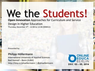 We the Students! 
Open Innovation Approaches for Curriculum and Service 
Design in Higher Education 
Thursday, December 4th - 12:00 to 13:30 (IMM11) 
Presented by: 
Philipp Höllermann 
International University of Applied Sciences 
Bad Honnef – Bonn (IUBH) 
http://tiny.cc/phoellermann | @phoellermann 
 