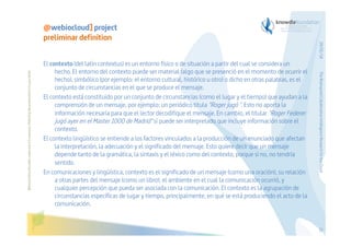 Before printing this slides, make sure it is necessary. Protecting the environment is in your hands   

The Bioinspired Collaborative Intelligence Research for the Cloud

El contexto (del latín contextus) es un entorno físico o de situación a partir del cual se considera un
hecho. El entorno del contexto puede ser material (algo que se presenció en el momento de ocurrir el
hecho), simbólico (por ejemplo: el entorno cultural, histórico u otro) o dicho en otras palabras, es el
conjunto de circunstancias en el que se produce el mensaje.
El contexto está constituido por un conjunto de circunstancias (como el lugar y el tiempo) que ayudan a la
comprensión de un mensaje, por ejemplo: un periódico titula "Roger jugó ". Esto no aporta la
información necesaria para que el lector decodifique el mensaje. En cambio, el titular "Roger Federer
jugó ayer en el Master 1000 de Madrid" sí puede ser interpretado que incluye información sobre el
contexto.
El contexto lingüístico se entiende a los factores vinculados a la producción de un enunciado que afectan
la interpretación, la adecuación y el significado del mensaje. Esto quiere decir que un mensaje
depende tanto de la gramática, la sintaxis y el léxico como del contexto, porque si no, no tendría
sentido.
En comunicaciones y lingüística, contexto es el significado de un mensaje (como una oración), su relación
a otras partes del mensaje (como un libro), el ambiente en el cual la comunicación ocurrió, y
cualquier percepción que pueda ser asociada con la comunicación. El contexto es la agrupación de
circunstancias específicas de lugar y tiempo, principalmente, en qué se está produciendo el acto de la
comunicación.

29/01/14

@webiocloud] project
preliminar definition

21

 