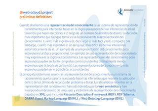 Before printing this slides, make sure it is necessary. Protecting the environment is in your hands   

The Bioinspired Collaborative Intelligence Research for the Cloud

Cuando diseñamos una representación del conocimiento (y un sistema de representación del
conocimiento para interpretar frases en la lógica para poder derivar inferencias de ellas)
tenemos que hacer elecciones a lo largo de un número de ámbitos de diseño. La decisión
más importante que hay que tomar es la expresividad de la representación del
conocimiento. Cuanto más expresiva es, decir algo es más fácil y más compacto. Sin
embargo, cuanto más expresivo es un lenguaje, más difícil es derivar inferencias
automáticamente de él. Un ejemplo de una representación del conocimiento poco
expresiva es la lógica proposicional. Un ejemplo de una representación del conocimiento
muy expresiva es la lógica autoepistémica. Las representaciones del conocimiento poco
expresivas pueden ser tanto completas como consistentes (formalmente menos
expresivas que la teoría de conjuntos). Las representaciones del conocimiento más
expresivas pueden ser ni completas ni consistentes.
El principal problema es encontrar una representación del conocimiento y un sistema de
razonamiento que la soporte que pueda hacer las inferencias que necesite tu aplicación
dentro de los límites de recursos del problema a tratar. Los desarrollos recientes en la
representación del conocimiento han sido liderados por la web semántica, y han
incorporado el desarrollo de lenguajes y estándares de representación del conocimiento
basados en XML, que incluyen Resource Description Framework (RDF), RDF Schema,
DARPA Agent Markup Language (DAML), y Web Ontology Language (OWL).

29/01/14

@webiocloud] project
preliminar definitions

23

 