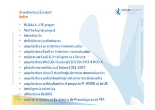 Before printing this slides, make sure it is necessary. Protecting the environment is in your hands   

BUAALA.LITE project
WeTheTourist project
introducción
definiciones preliminares
arquitectura en sistemas monovaluados
arquitectura KaaS en sistemas monovaluados
mejoras en KaaS & IIntelligent as a Service
arquitectura WeCLOUD para WeTHETOURIST 4 MEDIA
plataforma webiocloud futuro 2013-2014
arquitectura cloud 2 cloud bajo sistemas monovaluados
arquitectura webiocloud bajo sistemas multivaluados
arquitectura webiocloud en el proyecto FI-WARE de la UE
inteligencia colectiva
afiliación a RedIRIS
sede en el Centro de Excelencia de Promálaga en el PTA

The Bioinspired Collaborative Intelligence Research for the Cloud

• 
• 
• 
• 
• 
• 
• 
• 
• 
• 
• 
• 
• 
• 
• 

29/01/14

@webiocloud] project
índice

4

 
