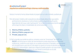 Hasta el momento hemos desarrollado el proyecto en un solo contexto: audiovisual.
Pero del propio modelo y de la arquitectura desarrollada deducimos que podría
perfectamente ampliarse a multicontexto según la siguiente clasificación,
dependiendo de lo que cada “participante” en un dominio de conocimiento aporta y
utiliza bajo tres tipos o modalidades de comercialización:
1.  Abierto y Público, gratuito;
2.  Abierto y Público, pago por uso;
3.  Privado, pago por uso.

The Bioinspired Collaborative Intelligence Research for the Cloud

Before printing this slides, make sure it is necessary. Protecting the environment is in your hands   

@webiocloud] project
arquitectura webiocloud bajo sistemas multivaluados

Es fácil entender que podemos aplicar contextos como las “emociones” de la APP de
BILOOP, de forma que el motor de recomendación pueda seleccionar un contenido
audiovisual, conforme unas reglas, en un estado emocional. O también, recomendarte
ver una película en casa o en el cine según tus gustos al sumar el dominio audiovisual
al dominio metereológico, dado que a algunos puede gustarle ir al cine en días
lluviosos y otros decidir quedarse en casa viendo la televisión en el sofá.
52

 