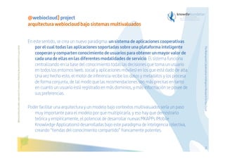 En este sentido, se crea un nuevo paradigma: un sistema de aplicaciones cooperativas
por el cual todas las aplicaciones soportadas sobre una plataforma inteligente
cooperan y comparten conocimiento de usuarios para obtener un mayor valor de
cada una de ellas en las diferentes modalidades de servicio. El sistema funciona
centralizando en la base del conocimiento todas las decisiones que toma un usuario
en todos los entornos (web, social y aplicaciones móviles) en los que está dado de alta.
Una vez hecho esto, el motor de inferencia recibe los datos y metadatos y los procesa
de forma conjunta, de tal modo que las recomendaciones son más precisas en tanto
en cuanto un usuario está registrado en más dominios, y más información se posee de
sus preferencias.
Poder facilitar una arquitectura y un modelo bajo contextos multivaluados sería un paso
muy importante para el modelo por que multiplicaría, y eso hay que demostrarlo
teórica y empíricamente, el potencial de desarrollar nuevas MKAPPs (Mobile
Knowledge Applications) desarrolladas bajo este paradigma de inteligencia colectiva,
creando “tiendas del conocimiento compartido” francamente potentes.

The Bioinspired Collaborative Intelligence Research for the Cloud

Before printing this slides, make sure it is necessary. Protecting the environment is in your hands   

@webiocloud] project
arquitectura webiocloud bajo sistemas multivaluados

53

 