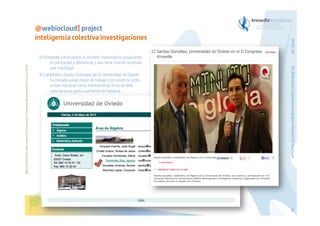 Before printing this slides, make sure it is necessary. Protecting the environment is in your hands   

The Bioinspired Collaborative Intelligence Research for the Cloud

En Knowdle y Kincubator el modelo matemático subyacente
es primordial y diferencial y aún tiene mucho recorrido
que investigar.
El Catedrático Santos Gonzalez de la Universidad de Oviedo
ha iniciado varias líneas de trabajo con nosotros tanto
a nivel nacional como internacional. En el ámbito
internacional particularmente en Panamá.

29/01/14

@webiocloud] project
inteligencia colectiva investigaciones

61

 