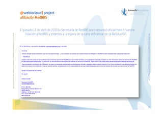 El pasado 11 de abril de 2013 la Secretaría de RedIRIS nos comunicó oficialmente nuestra
filiación a RedIRIS y estamos a la espera de la carta definitiva con la Resolución.

The Bioinspired Collaborative Intelligence Research for the Cloud

Before printing this slides, make sure it is necessary. Protecting the environment is in your hands   

@webiocloud] project
afiliación RedIRIS

63

 