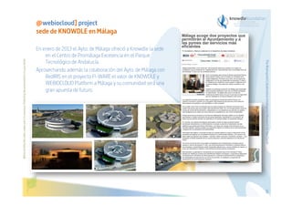 En enero de 2013 el Ayto. de Málaga ofreció a Knowdle la sede
en el Centro de Promálaga Excelencia en el Parque
Tecnológico de Andalucía.
Aprovechando además la colaboración del Ayto. de Málaga con
RedIRIS en el proyecto FI-WARE el valor de KNOWDLE y
WEBIOCLOUD Platform a Málaga y su comunidad será una
gran apuesta de futuro.

The Bioinspired Collaborative Intelligence Research for the Cloud

Before printing this slides, make sure it is necessary. Protecting the environment is in your hands   

@webiocloud] project
sede de KNOWDLE en Málaga

68

 