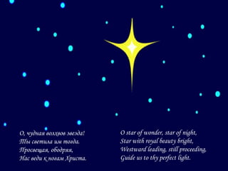 О, чудная волхвов звезда!
Ты светила им тогда.
Просвещая, ободряя,
Нас веди к ногам Христа.

O star of wonder, star of night,
Star with royal beauty bright,
Westward leading, still proceeding,
Guide us to thy perfect light.

 