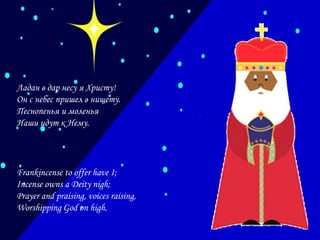 Ладан в дар несу я Христу!
Он с небес пришел в нищету.
Песнопенья и моленья
Наши идут к Нему.

Frankincense to offer have I;
Incense owns a Deity nigh;
Prayer and praising, voices raising,
Worshipping God on high.

 