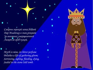 Смирны горькой запах благой
Дар Младенцу в знак роковой:
За виновных умерщвленный
Ляжет во гроб чужой.

Myrrh is mine, its bitter perfume
Breathes a life of gathering gloom;
Sorrowing, sighing, bleeding, dying,
Sealed in the stone cold tomb.

 