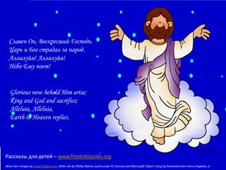 Славен Он, Воскресший Господь.
Царь и Бог страдал за народ.
Аллилуйя! Аллилуйя!
Небо Ему поет!

Glorious now behold Him arise;
King and God and sacrifice;
Alleluia, Alleluia,
Earth to Heaven replies.

Рассказы для детей – www.freekidstories.org
Wise men images by clipartclipart.com. Other art by Phillip Martin (used under CC license) and Microsoft Clipart. Song by Reverend John Henry Hopkins, Jr.

 
