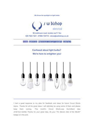 We throw the spotlight on light bulbs
90 mallinson road, london sw11 1bn
020 7924 1421 - 07866 724718 - steve@swbishop.co.uk
HOME SERVICES PREVIOUS CIRCUIT SHORTS CONTACT
Confused about light bulbs?
We're here to enlighten you!
I had a great response to my plea for feedback and ideas for future Circuit Shorts
topics. Thanks for all the great ideas I will definitely be using some of them and please
keep them coming. This month's Circuit Shorts was the brilliant idea
of Ali from Suffolk. Thanks for your great idea, Ali, your "I'm Steve's Star of the Month"
badge is in the post.
 
