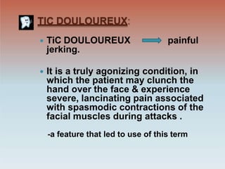 TIC DOULOUREUX:
painful
 TiC DOULOUREUX
jerking.
 It is a truly agonizing condition, in
which the patient may clunch the
hand over the face & experience
severe, lancinating pain associated
with spasmodic contractions of the
facial muscles during attacks .
-a feature that led to use of this term
 