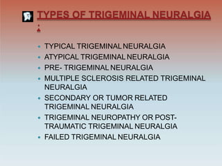 TYPES OF TRIGEMINAL NEURALGIA
:
 TYPICAL TRIGEMINALNEURALGIA
 ATYPICAL TRIGEMINALNEURALGIA
 PRE- TRIGEMINAL NEURALGIA
 MULTIPLE SCLEROSIS RELATED TRIGEMINAL
NEURALGIA
 SECONDARY OR TUMOR RELATED
TRIGEMINAL NEURALGIA
 TRIGEMINAL NEUROPATHY OR POST-
TRAUMATIC TRIGEMINAL NEURALGIA
 FAILED TRIGEMINAL NEURALGIA
 