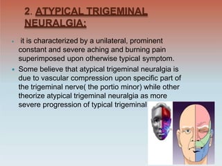 2. ATYPICAL TRIGEMINAL
NEURALGIA:
 it is characterized by a unilateral, prominent
constant and severe aching and burning pain
superimposed upon otherwise typical symptom.
 Some believe that atypical trigeminal neuralgia is
due to vascular compression upon specific part of
the trigeminal nerve( the portio minor) while other
theorize atypical trigeminal neuralgia as more
severe progression of typical trigeminal neuralgia.
 