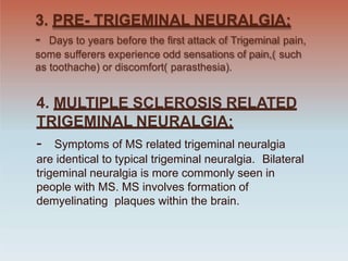 3. PRE- TRIGEMINAL NEURALGIA:
- Days to years before the first attack of Trigeminal pain,
some sufferers experience odd sensations of pain,( such
as toothache) or discomfort( parasthesia).
4. MULTIPLE SCLEROSIS RELATED
TRIGEMINAL NEURALGIA:
- Symptoms of MS related trigeminal neuralgia
are identical to typical trigeminal neuralgia. Bilateral
trigeminal neuralgia is more commonly seen in
people with MS. MS involves formation of
demyelinating plaques within the brain.
 