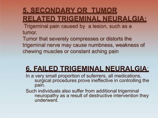 5. SECONDARY OR TUMOR
RELATED TRIGEMINAL NEURALGIA:
Trigeminal pain caused by a lesion, such as a
tumor.
Tumor that severely compresses or distorts the
trigeminal nerve may cause numbness, weakness of
chewing muscles or constant aching pain
6. FAILED TRIGEMINAL NEURALGIA:
In a very small proportion of suferrers, all medications,
surgical procedures prove ineffective in controlling the
pain.
Such individuals also suffer from additional trigeminal
neuropathy as a result of destructive intervention they
underwent.
 
