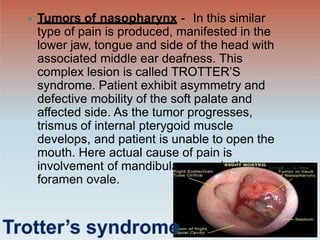 ar nerve in the
 Tumors of nasopharynx - In this similar
type of pain is produced, manifested in the
lower jaw, tongue and side of the head with
associated middle ear deafness. This
complex lesion is called TROTTER’S
syndrome. Patient exhibit asymmetry and
defective mobility of the soft palate and
affected side. As the tumor progresses,
trismus of internal pterygoid muscle
develops, and patient is unable to open the
mouth. Here actual cause of pain is
involvement of mandibul
foramen ovale.
 