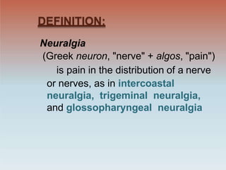DEFINITION:
Neuralgia
(Greek neuron, "nerve" + algos, "pain")
is pain in the distribution of a nerve
or nerves, as in intercoastal
neuralgia, trigeminal neuralgia,
and glossopharyngeal neuralgia
 