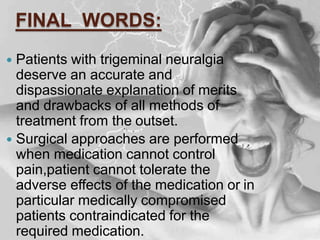 FINAL WORDS:
 Patients with trigeminal neuralgia
deserve an accurate and
dispassionate explanation of merits
and drawbacks of all methods of
treatment from the outset.
 Surgical approaches are performed
when medication cannot control
pain,patient cannot tolerate the
adverse effects of the medication or in
particular medically compromised
patients contraindicated for the
required medication.
 