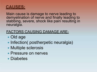 CAUSES:
Main cause is damage to nerve leading to
demyelination of nerve and finally leading to
stabbing, severe, shock like pain resulting in
neuralgia.
FACTORS CAUSING DAMAGE ARE-
 Old age
 Infection( postherpetic neuralgia)
 Multiple sclerosis
 Pressure on nerves
 Diabetes
 