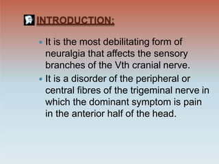 INTRODUCTION:
 It is the most debilitating form of
neuralgia that affects the sensory
branches of the Vth cranial nerve.
 It is a disorder of the peripheral or
central fibres of the trigeminal nerve in
which the dominant symptom is pain
in the anterior half of the head.
 