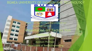 BGMEA UNIVERSITY OF FASHION AND TECHNOLOGY
Course Title:Wet Processing Engineering II(Lab)
Course Code:TEX-3202
Presentation on: Factory Visit
Submitted To:
Most. Setara Begum
Assistant Professor
Department of Textile Engineering
 