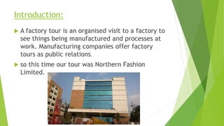 Introduction:
 A factory tour is an organised visit to a factory to
see things being manufactured and processes at
work. Manufacturing companies offer factory
tours as public relations.
 so this time our tour was Northern Fashion
Limited.
 
