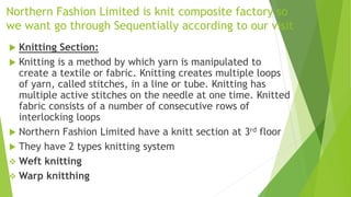 Northern Fashion Limited is knit composite factory so
we want go through Sequentially according to our visit
 Knitting Section:
 Knitting is a method by which yarn is manipulated to
create a textile or fabric. Knitting creates multiple loops
of yarn, called stitches, in a line or tube. Knitting has
multiple active stitches on the needle at one time. Knitted
fabric consists of a number of consecutive rows of
interlocking loops
 Northern Fashion Limited have a knitt section at 3rd floor
 They have 2 types knitting system
 Weft knitting
 Warp knitthing
 