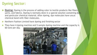 Dyeing Sector:
 Dyeing: Dyeing is the process of adding color to textile products like fibers,
yarns, and fabrics. Dyeing is normally done in a special solution containing dyes
and particular chemical material. After dyeing, dye molecules have uncut
chemical bond with fiber molecules.
 Northern Fashion Limited have dyeing and finishing sector
 They have 4 dyeing machine and 5 sample dyeing machine and the capacity is
60 tone per day.
 