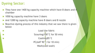 Dyeing Sector:
 They have one 1400 kg capacity machine which have 8 doors and 4
chamber
 1050 kg capacity machine have 3 doors
 And 1200 kg capacity machine have 8 doors and 8 nozzle
 Reactive dyeing process of this industry that we saw there is given
below
 Load the fabric
 Scouring(100˚C for 50 min)
 Cooling(85˚C
PC(AAT 90˚c for 10 min)
Wash(cold wash)
 