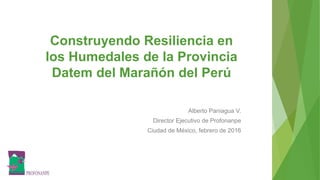 Construyendo Resiliencia en
los Humedales de la Provincia
Datem del Marañón del Perú
Alberto Paniagua V.
Director Ejecutivo de Profonanpe
Ciudad de México, febrero de 2016
 