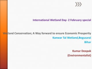 International Wetland Day- 2 February special

Wetland Conservation; A Way forward to ensure Economic Prosperity
Kanwar Tal Wetland,Begusarai
Bihar
Kumar Deepak
(Environmentalist)

 