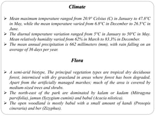 Climate
 Mean maximum temperature ranged from 20.9° Celsius (C) in January to 47.8°C
in May, while the mean temperature varied from 6.8°C in December to 26.5°C in
June.
 The diurnal temperature variation ranged from 5°C in January to 50°C in May.
Mean relatively humidity varied from 62% in March to 83.3% in December.
 The mean annual precipitation is 662 millimeters (mm), with rain falling on an
average of 36 days per year.
Flora
 A semi-arid biotype, The principal vegetation types are tropical dry deciduous
forest, intermixed with dry grassland in areas where forest has been degraded.
Apart from the artificially managed marshes; much of the area is covered by
medium-sized trees and shrubs.
 The north-east of the park are dominated by kalam or kadam (Mitragyna
parvifolia), jamun (Syzygium cumini) and babul (Acacia nilotica).
 The open woodland is mostly babul with a small amount of kandi (Prosopis
cineraria) and ber (Zizyphus).
 