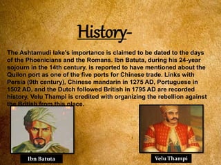 History-
The Ashtamudi lake's importance is claimed to be dated to the days
of the Phoenicians and the Romans. Ibn Batuta, during his 24-year
sojourn in the 14th century, is reported to have mentioned about the
Quilon port as one of the five ports for Chinese trade. Links with
Persia (9th century), Chinese mandarin in 1275 AD, Portuguese in
1502 AD, and the Dutch followed British in 1795 AD are recorded
history. Velu Thampi is credited with organizing the rebellion against
the British from this place.
Ibn Batuta Velu Thampi
 