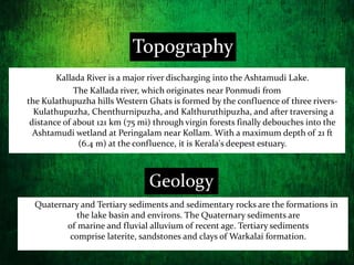 Topography
Quaternary and Tertiary sediments and sedimentary rocks are the formations in
the lake basin and environs. The Quaternary sediments are
of marine and fluvial alluvium of recent age. Tertiary sediments
comprise laterite, sandstones and clays of Warkalai formation.
Geology
Kallada River is a major river discharging into the Ashtamudi Lake.
The Kallada river, which originates near Ponmudi from
the Kulathupuzha hills Western Ghats is formed by the confluence of three rivers-
Kulathupuzha, Chenthurnipuzha, and Kalthuruthipuzha, and after traversing a
distance of about 121 km (75 mi) through virgin forests finally debouches into the
Ashtamudi wetland at Peringalam near Kollam. With a maximum depth of 21 ft
(6.4 m) at the confluence, it is Kerala's deepest estuary.
 
