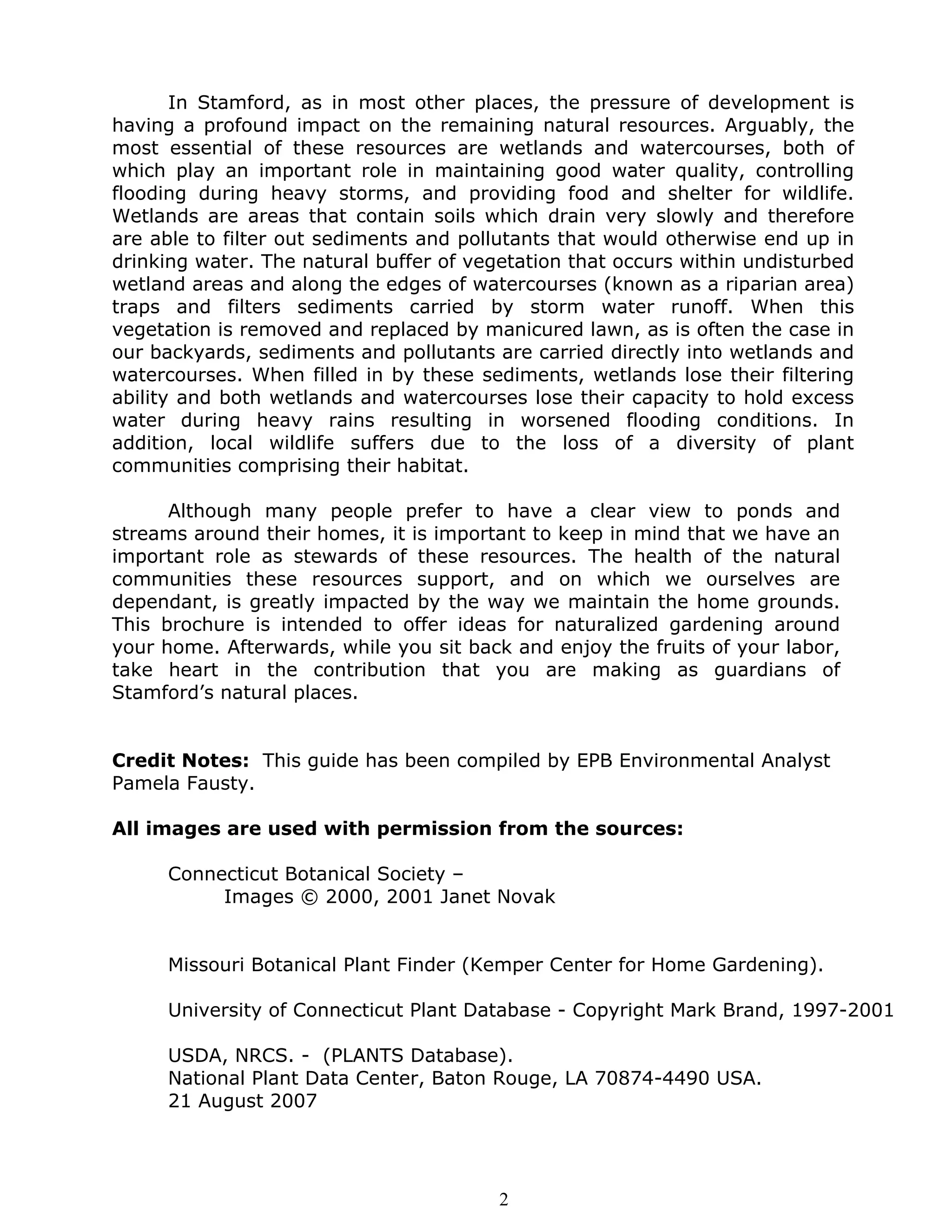 In Stamford, as in most other places, the pressure of development is
having a profound impact on the remaining natural resources. Arguably, the
most essential of these resources are wetlands and watercourses, both of
which play an important role in maintaining good water quality, controlling
flooding during heavy storms, and providing food and shelter for wildlife.
Wetlands are areas that contain soils which drain very slowly and therefore
are able to filter out sediments and pollutants that would otherwise end up in
drinking water. The natural buffer of vegetation that occurs within undisturbed
wetland areas and along the edges of watercourses (known as a riparian area)
traps and filters sediments carried by storm water runoff. When this
vegetation is removed and replaced by manicured lawn, as is often the case in
our backyards, sediments and pollutants are carried directly into wetlands and
watercourses. When filled in by these sediments, wetlands lose their filtering
ability and both wetlands and watercourses lose their capacity to hold excess
water during heavy rains resulting in worsened flooding conditions. In
addition, local wildlife suffers due to the loss of a diversity of plant
communities comprising their habitat.

      Although many people prefer to have a clear view to ponds and
streams around their homes, it is important to keep in mind that we have an
important role as stewards of these resources. The health of the natural
communities these resources support, and on which we ourselves are
dependant, is greatly impacted by the way we maintain the home grounds.
This brochure is intended to offer ideas for naturalized gardening around
your home. Afterwards, while you sit back and enjoy the fruits of your labor,
take heart in the contribution that you are making as guardians of
Stamford’s natural places.


Credit Notes: This guide has been compiled by EPB Environmental Analyst
Pamela Fausty.

All images are used with permission from the sources:

     Connecticut Botanical Society –
          Images © 2000, 2001 Janet Novak


     Missouri Botanical Plant Finder (Kemper Center for Home Gardening).

     University of Connecticut Plant Database - Copyright Mark Brand, 1997-2001

     USDA, NRCS. - (PLANTS Database).
     National Plant Data Center, Baton Rouge, LA 70874-4490 USA.
     21 August 2007




                                         2
 