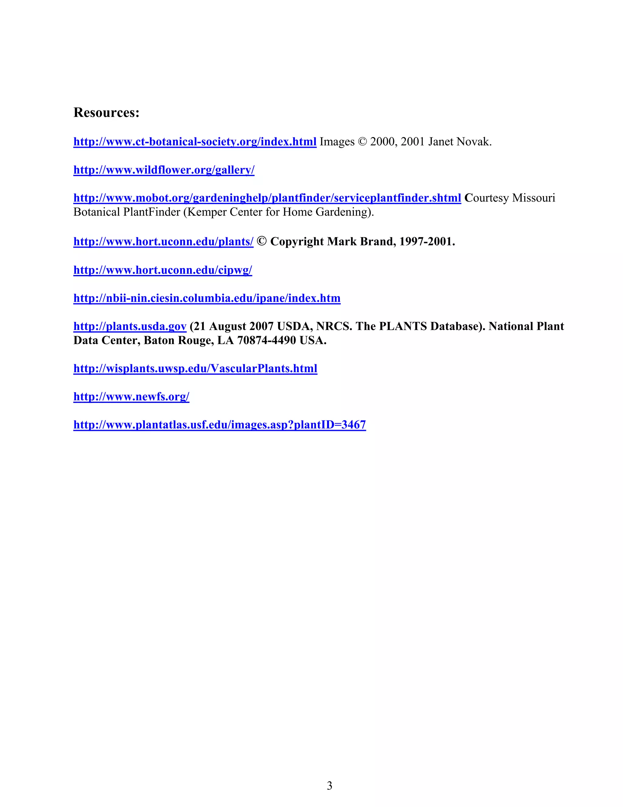 Resources:
http://www.ct-botanical-society.org/index.html Images © 2000, 2001 Janet Novak.

http://www.wildflower.org/gallery/

http://www.mobot.org/gardeninghelp/plantfinder/serviceplantfinder.shtml Courtesy Missouri
Botanical PlantFinder (Kemper Center for Home Gardening).

http://www.hort.uconn.edu/plants/ © Copyright Mark Brand, 1997-2001.

http://www.hort.uconn.edu/cipwg/

http://nbii-nin.ciesin.columbia.edu/ipane/index.htm

http://plants.usda.gov (21 August 2007 USDA, NRCS. The PLANTS Database). National Plant
Data Center, Baton Rouge, LA 70874-4490 USA.

http://wisplants.uwsp.edu/VascularPlants.html

http://www.newfs.org/

http://www.plantatlas.usf.edu/images.asp?plantID=3467




                                                3
 
