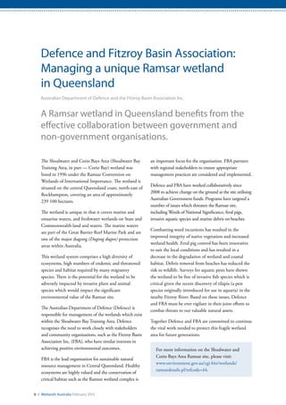 6 / Wetlands Australia February 2015
Defence and Fitzroy Basin Association:
Managing a unique Ramsar wetland
in Queensland
Australian Department of Defence and the Fitzroy Basin Association Inc.
A Ramsar wetland in Queensland benefits from the
effective collaboration between government and
non-government organisations.
The Shoalwater and Corio Bays Area (Shoalwater Bay
Training Area, in part — Corio Bay) wetland was
listed in 1996 under the Ramsar Convention on
Wetlands of International Importance. The wetland is
situated on the central Queensland coast, north-east of
Rockhampton, covering an area of approximately
239 100 hectares.
The wetland is unique in that it covers marine and
estuarine waters, and freshwater wetlands on State and
Commonwealth land and waters. The marine waters
are part of the Great Barrier Reef Marine Park and are
one of the major dugong (Dugong dugon) protection
areas within Australia.
This wetland system comprises a high diversity of
ecosystems, high numbers of endemic and threatened
species and habitat required by many migratory
species. There is the potential for the wetland to be
adversely impacted by invasive plant and animal
species which would impact the significant
environmental value of the Ramsar site.
The Australian Department of Defence (Defence) is
responsible for management of the wetlands which exist
within the Shoalwater Bay Training Area. Defence
recognises the need to work closely with stakeholders
and community organisations, such as the Fitzroy Basin
Association Inc. (FBA), who have similar interests in
achieving positive environmental outcomes.
FBA is the lead organisation for sustainable natural
resource management in Central Queensland. Healthy
ecosystems are highly valued and the conservation of
critical habitat such as the Ramsar wetland complex is
an important focus for the organisation. FBA partners
with regional stakeholders to ensure appropriate
management practices are considered and implemented.
Defence and FBA have worked collaboratively since
2008 to achieve change on the ground at the site utilising
Australian Government funds. Programs have targeted a
number of issues which threaten the Ramsar site,
including Weeds of National Significance, feral pigs,
invasive aquatic species and marine debris on beaches.
Combatting weed incursions has resulted in the
improved integrity of native vegetation and increased
wetland health. Feral pig control has been innovative
to suit the local conditions and has resulted in a
decrease in the degradation of wetland and coastal
habitat. Debris removal from beaches has reduced the
risk to wildlife. Surveys for aquatic pests have shown
the wetland to be free of invasive fish species which is
critical given the recent discovery of tilapia (a pest
species originally introduced for use in aquaria) in the
nearby Fitzroy River. Based on these issues, Defence
and FBA must be ever vigilant in their joint efforts to
combat threats to our valuable natural assets.
Together Defence and FBA are committed to continue
the vital work needed to protect this fragile wetland
area for future generations.
For more information on the Shoalwater and
Corio Bays Area Ramsar site, please visit:
www.environment.gov.au/cgi-bin/wetlands/
ramsardetails.pl?refcode=44.
 