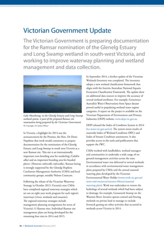 96 / Wetlands Australia February 2015
Victorian Government Update
The Victorian Government is preparing documentation
for the Ramsar nomination of the Glenelg Estuary
and Long Swamp wetland in south-west Victoria, and
working to improve waterway planning and wetland
management and data collection.
In Victoria, a highlight for 2014 was the
announcement by the Premier, the Hon. Dr Denis
Napthine that work would commence to prepare
documentation for the nomination of the Glenelg
Estuary and Long Swamp in south west Victoria as a
new Ramsar site. This site is an internationally
important non-breeding area for sanderling (Calidris
alba) and an important breeding area for hooded
plover (Thinornis rubricollis rubricollis). Ramsar listing
is strongly supported by the Glenelg-Hopkins
Catchment Management Authority (CMA) and local
community groups, notably Nelson Coastcare.
Following the release of the Victorian Waterway
Strategy in October 2013, Victoria’s nine CMAs
have completed regional waterway strategies which
set out an eight-year work program for each region’s
waterways (rivers, wetlands and estuaries).
The regional waterway strategies include
management planning arrangements for seven of
Victoria’s 11 Ramsar sites. Individual Ramsar site
management plans are being developed for the
remaining four sites in 2014 and 2015.
In September 2014, a further update of the Victorian
Wetlands Inventory was completed. The inventory
adopts a new wetland classification framework that
aligns with the Interim Australian National Aquatic
Ecosystem Classification Framework. The update drew
on additional data sources to improve the accuracy of
several wetland attributes. For example, Geoscience
Australia’s Water Observations from Space dataset
proved useful in populating wetland water regime
categories. A report on the project is available on the
Victorian Department of Environment and Primary
Industries (DEPI) website: www.depi.vic.gov.au.
DEPI released the Index of Condition System in 2014
(ics.water.vic.gov.au/ics). The system stores results of
statewide Index of Wetland Condition (IWC) and
Index of Stream Condition assessments. It also
provides access to the tools and publications that
support the IWC.
CMAs worked with landholders, wetland managers
and communities to undertake a wide range of on
ground management activities across the state.
Environmental water was delivered to several wetlands
in accordance with environmental water management
plans prepared by CMAs and the annual seasonal
watering plan developed by the Victorian
Environmental Water Holder (www.vewh.vic.gov.au/
news-and-resources/resource-library/seasonal-
watering-plan). Work was undertaken to restore the
hydrology of several wetlands which had been subject
to drainage, for example, Gooseneck Swamp on the
Wannon River. Invasive species control and fencing
wetlands on private land to manage or exclude
livestock grazing are other activities that occurred in
wetlands across Victoria in 2014.
Lake Monibeong, in the Glenelg Estuary and Long Swamp
wetland system, is part of the proposed Ramsar site
nomination being prepared by the Victorian Government
(© Copyright, Dr Andrea White)
 