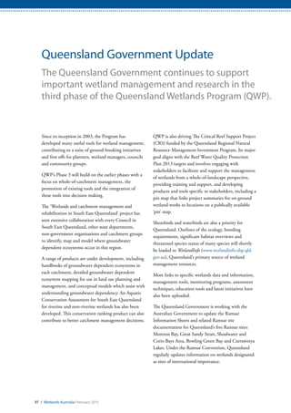 97 / Wetlands Australia February 2015
Queensland Government Update
The Queensland Government continues to support
important wetland management and research in the
third phase of the Queensland Wetlands Program (QWP).
Since its inception in 2003, the Program has
developed many useful tools for wetland management,
contributing to a suite of ground-breaking initiatives
and first offs for planners, wetland managers, councils
and community groups.
QWP’s Phase 3 will build on the earlier phases with a
focus on whole-of-catchment management, the
promotion of existing tools and the integration of
these tools into decision making.
The ‘Wetlands and catchment management and
rehabilitation in South East Queensland’ project has
seen extensive collaboration with every Council in
South East Queensland, other state departments,
non-government organisations and catchment groups
to identify, map and model where groundwater
dependent ecosystems occur in this region.
A range of products are under development, including
handbooks of groundwater dependent ecosystems in
each catchment, detailed groundwater dependent
ecosystem mapping for use in land use planning and
management, and conceptual models which assist with
understanding groundwater dependency. An Aquatic
Conservation Assessment for South East Queensland
for riverine and non-riverine wetlands has also been
developed. This conservation ranking product can also
contribute to better catchment management decisions.
QWP is also driving The Critical Reef Support Project
(CRS) funded by the Queensland Regional Natural
Resource Management Investment Program. Its major
goal aligns with the Reef Water Quality Protection
Plan 2013 targets and involves engaging with
stakeholders to facilitate and support the management
of wetlands from a whole-of-landscape perspective,
providing training and support, and developing
products and tools specific to stakeholders, including a
pin map that links project summaries for on-ground
wetland works to locations on a publically available
‘pin’ map.
Shorebirds and waterbirds are also a priority for
Queensland. Outlines of the ecology, breeding
requirements, significant habitat overviews and
threatened species status of many species will shortly
be loaded to WetlandInfo (www.wetlandinfo.ehp.qld.
gov.au), Queensland’s primary source of wetland
management resources.
More links to specific wetlands data and information,
management tools, monitoring programs, assessment
techniques, education tools and latest initiatives have
also been uploaded.
The Queensland Government is working with the
Australian Government to update the Ramsar
Information Sheets and related Ramsar site
documentation for Queensland’s five Ramsar sites:
Moreton Bay, Great Sandy Strait, Shoalwater and
Corio Bays Area, Bowling Green Bay and Currawinya
Lakes. Under the Ramsar Convention, Queensland
regularly updates information on wetlands designated
as sites of international importance.
 