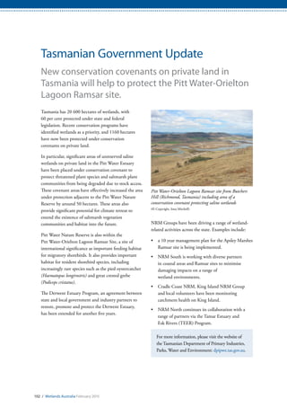 102 / Wetlands Australia February 2015
Tasmanian Government Update
New conservation covenants on private land in
Tasmania will help to protect the Pitt Water-Orielton
Lagoon Ramsar site.
Tasmania has 20 600 hectares of wetlands, with
60 per cent protected under state and federal
legislation. Recent conservation programs have
identified wetlands as a priority, and 1160 hectares
have now been protected under conservation
covenants on private land.
In particular, significant areas of unreserved saline
wetlands on private land in the Pitt Water Estuary
have been placed under conservation covenant to
protect threatened plant species and saltmarsh plant
communities from being degraded due to stock access.
These covenant areas have effectively increased the area
under protection adjacent to the Pitt Water Nature
Reserve by around 50 hectares. These areas also
provide significant potential for climate retreat to
extend the existence of saltmarsh vegetation
communities and habitat into the future.
Pitt Water Nature Reserve is also within the
Pitt Water-Orielton Lagoon Ramsar Site, a site of
international significance as important feeding habitat
for migratory shorebirds. It also provides important
habitat for resident shorebird species, including
increasingly rare species such as the pied oystercatcher
(Haematopus longirostris) and great crested grebe
(Podiceps cristatus).
The Derwent Estuary Program, an agreement between
state and local government and industry partners to
restore, promote and protect the Derwent Estuary,
has been extended for another five years.
NRM Groups have been driving a range of wetland-
related activities across the state. Examples include:
•	 a 10 year management plan for the Apsley Marshes
Ramsar site is being implemented.
•	 NRM South is working with diverse partners
in coastal areas and Ramsar sites to minimise
damaging impacts on a range of
wetland environments.
•	 Cradle Coast NRM, King Island NRM Group
and local volunteers have been monitoring
catchment health on King Island.
•	 NRM North continues its collaboration with a
range of partners via the Tamar Estuary and
Esk Rivers (TEER) Program.
For more information, please visit the website of
the Tasmanian Department of Primary Industries,
Parks, Water and Environment: dpipwe.tas.gov.au.
Pitt Water-Orielton Lagoon Ramsar site from Butchers
Hill (Richmond, Tasmania) including area of a
conservation covenant protecting saline wetlands
(© Copyright, Iona Mitchell)
 