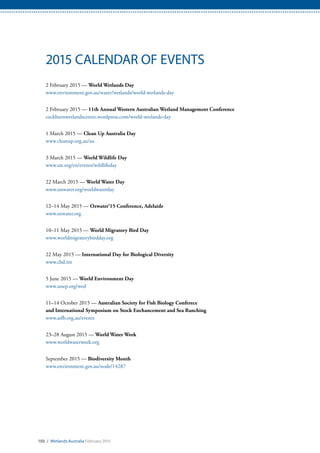 103 / Wetlands Australia February 2015
2015 CALENDAR OF EVENTS
2 February 2015 — World Wetlands Day
www.environment.gov.au/water/wetlands/world-wetlands-day
2 February 2015 — 11th Annual Western Australian Wetland Management Conference
cockburnwetlandscentre.wordpress.com/world-wetlands-day
1 March 2015 — Clean Up Australia Day
www.cleanup.org.au/au
3 March 2015 — World Wildlife Day
www.un.org/en/events/wildlifeday
22 March 2015 — World Water Day
www.unwater.org/worldwaterday
12–14 May 2015 — Ozwater’15 Conference, Adelaide
www.ozwater.org
10–11 May 2015 — World Migratory Bird Day
www.worldmigratorybirdday.org
22 May 2015 — International Day for Biological Diversity
www.cbd.int
5 June 2015 — World Environment Day
www.unep.org/wed
11–14 October 2015 — Australian Society for Fish Biology Conferece
and International Symposium on Stock Enchancement and Sea Ranching
www.asfb.org.au/events
23–28 August 2015 — World Water Week
www.worldwaterweek.org
September 2015 — Biodiversity Month
www.environment.gov.au/node/14287
 