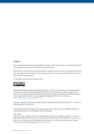 Disclaimer
The views and opinions expressed in this publication are those of the authors and do not necessarily reflect those
of the Australian Government or the Minister for the Environment.
The Department of the Environment acknowledges the traditional owners of country throughout Australia and
their continuing connection to land, sea and community. We pay our respects to them and their cultures and to
their elders both past and present
© Copyright Commonwealth of Australia, 2015
Wetlands Australia National Wetlands Update February 2015 - Issue No 26 is licensed by the Commonwealth of
Australia for use under a Creative Commons By Attribution 3.0 Australia licence with the exception of the
Coat of Arms of the Commonwealth of Australia, the logo of the agency responsible for publishing the report,
content supplied by third parties, and any images depicting people. For licence conditions see:
http://creativecommons.org/licenses/by/3.0/au
This report should be attributed as ‘Wetlands Australia, National Wetlands Update February 2015 — Issue No 26,
Commonwealth of Australia 2015’
The Commonwealth of Australia has made all reasonable efforts to identify content supplied by third parties
using the following format ‘© Copyright, [name of third party] ’.
Cover images
Front cover: Large numbers of waterbirds, including Pelicans (Pelecanus conspicillatus), utilise the Coorong and
Lakes Alexandrina and Albert Ramsar Site at the mouth of the Murray River in South Australia (© Copyright, John Baker)
Back cover: Lake Clifton, part of the Peel Yalgorup System Ramsar site in Western Australia, provides a range of
ecosystem services to the local community (© Copyright, Nerida Sloane)
ii / Wetlands Australia February 2015
 