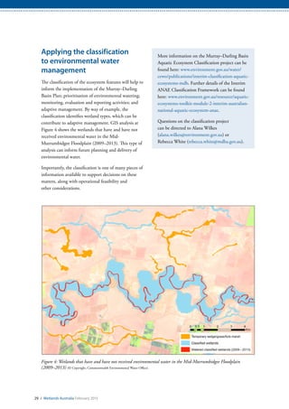 Applying the classification
to environmental water
management
The classification of the ecosystem features will help to
inform the implementation of the Murray–Darling
Basin Plan; prioritisation of environmental watering;
monitoring, evaluation and reporting activities; and
adaptive management. By way of example, the
classification identifies wetland types, which can be
contribute to adaptive management. GIS analysis at
Figure 4 shows the wetlands that have and have not
received environmental water in the Mid-
Murrumbidgee Floodplain (2009–2013). This type of
analysis can inform future planning and delivery of
environmental water.
Importantly, the classification is one of many pieces of
information available to support decisions on these
matters, along with operational feasibility and
other considerations.
More information on the Murray–Darling Basin
Aquatic Ecosystem Classification project can be
found here: www.environment.gov.au/water/
cewo/publications/interim-classification-aquatic-
ecosystems-mdb. Further details of the Interim
ANAE Classification Framework can be found
here: www.environment.gov.au/resource/aquatic-
ecosystems-toolkit-module-2-interim-australian-
national-aquatic-ecosystem-anae.
Questions on the classification project
can be directed to Alana Wilkes
(alana.wilkes@environment.gov.au) or
Rebecca White (rebecca.white@mdba.gov.au).
Figure 4: Wetlands that have and have not received environmental water in the Mid-Murrumbidgee Floodplain
(2009–2013) (© Copyright, Commonwealth Environmental Water Office).
29 / Wetlands Australia February 2015
 