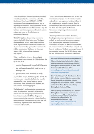 31 / Wetlands Australia February 2015
These environmental outcomes have been quantified
so that they are Specific, Measurable, Achievable,
Realistic and Time-bound (SMART). SMART
environmental outcomes are an important step in
improving environmental water management because
they describe the future state of the Basin in a way that
facilitates adaptive management and makes it easier to
evaluate and report on the effectiveness of
environmental watering.
With 2750 gigalitres of water being recovered to
improve the health of the Basin, one of the biggest
challenges for the MDBA was to understand how
much improvement would be realistic over the next
10 years. To answer that question for waterbirds, the
MDBA commissioned the Centre for Ecosystem
Science (CES) to forecast how waterbirds
may respond.
Using a combination of survey data, ecological
modelling and expert opinion, the CES calculated that
by the year 2024:
•	 waterbird abundance could increase by 20–25 per cent
•	 nest and broods for waterbirds could increase by
30–40 per cent
•	 species richness would most likely be steady.
As part of this analysis, the CES helped to identify the
most important wetlands in the Basin that must be
maintained in a state of good health to achieve
these targets. These wetlands will be the focus of a
new waterbird monitoring program.
The hallmark of a good monitoring program is one
where the information generated can be used to
evaluate how effective a policy or intervention has
been. To that end, the MDBA has designed its
ecosystem monitoring program to evaluate the effect
of environmental water on improving rivers flow and
connectivity, vegetation extent and condition,
waterbirds and native fish.
To track the condition of waterbirds, the MDBA will
invest in a major project over the next four years to
undertake new and augmented aerial surveillance of
the most important wetlands across the Basin for
waterbirds along with the remaining Ramsar sites in
the Basin. This will support the Australian
Government in reporting on its international
treaty obligations.
The survey will measure waterbird abundance,
breeding abundance and species richness every year
and will be supplemented by complementary asset
scale monitoring and evaluations. Information
collected will enable the MDBA to evaluate whether
the environmental outcomes have been achieved, and
how the condition of the Basin has changed because of
environmental watering. The MDBA plans to make
the data available online to interested stakeholders.
For further information, see the following references:
Murray–Darling Basin Authority 2014. Basin-
wide environmental watering strategy. Murray–
Darling Basin Authority for and on behalf of the
Commonwealth of Australia. 89pp.
www.mdba.gov.au/what-we-do/environmental-
water/basin-watering-strategy
Bino G, R.T. Kingsford, K. Brandis, and J. Porter
2014. Setting waterbird objectives and priorities
for the Basin-wide environmental watering
strategy. Centre for Ecosystem Science, University
of New South Wales. Report to the Murray–
Darling Basin Authority. 152pp.
Murray–Darling Basin Authority 2014. Murray–
Darling Basin water reforms: Framework for
evaluating progress. Murray–Darling Basin
Authority for and on behalf of the
Commonwealth of Australia. 29pp.
www.mdba.gov.au/what-we-do/mon-eval-
reporting/bp-evaluation-framework
 