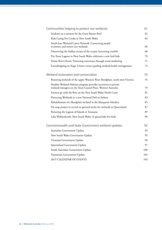 iv / Wetlands Australia February 2015
Communities helping to protect our wetlands	 61
Students on a mission for the Great Barrier Reef	 62
Kids Caring For Creeks in New South Wales	 64
South East Wetland Carers Network: Connecting people
to protect and restore our wetlands	 66
Discovering the hidden secrets of the cryptic burrowing crayfish	 68
Pitt Town Lagoon in New South Wales celebrates a new bird hide	 70
Home River Ocean: Protecting waterways through social marketing	 71
Eavesdropping on frogs: Citizen science guiding wetland health management	 73
Wetland restoration and conservation	 75
Restoring wetlands of the upper Wannon River floodplain, south-west Victoria	 76
Healthy Wetland Habitats program provides incentives to private
wetland managers on the Swan Coastal Plain, Western Australia	 79
Farmers go with the flow on the New South Wales North Coast	 81
Protecting Wetlands in a new National Park in Sydney	 83
Rehabilitation of a floodplain wetland in the Macquarie Marshes	 85
Pin map project to record on-ground works for wetlands in Queensland	 87
Restoring the Lagoon of Islands in Tasmania	 89
Lake Wollumboola, New South Wales: A special lake for birds	 90
Commonwealth and State Government wetland updates	 92
Australian Government Update	 93
New South Wales Government Update	 95
Victorian Government Update	 96
Queensland Government Update	 97
South Australian Government Update	 100
Tasmanian Government Update	 102
2015 CALENDAR OF EVENTS	 103
 