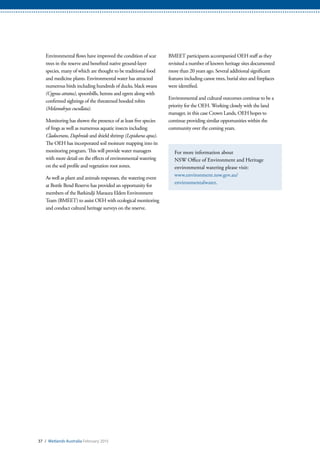 Environmental flows have improved the condition of scar
trees in the reserve and benefited native ground-layer
species, many of which are thought to be traditional food
and medicine plants. Environmental water has attracted
numerous birds including hundreds of ducks, black swans
(Cygnus atratus), spoonbills, herons and egrets along with
confirmed sightings of the threatened hooded robin
(Melanodryas cucullata).
Monitoring has shown the presence of at least five species
of frogs as well as numerous aquatic insects including
Cladocerans, Daphnids and shield shrimp (Lepidurus apus).
The OEH has incorporated soil moisture mapping into its
monitoring program. This will provide water managers
with more detail on the effects of environmental watering
on the soil profile and vegetation root zones.
As well as plant and animals responses, the watering event
at Bottle Bend Reserve has provided an opportunity for
members of the Barkindji Maraura Elders Environment
Team (BMEET) to assist OEH with ecological monitoring
and conduct cultural heritage surveys on the reserve.
BMEET participants accompanied OEH staff as they
revisited a number of known heritage sites documented
more than 20 years ago. Several additional significant
features including canoe trees, burial sites and fireplaces
were identified.
Environmental and cultural outcomes continue to be a
priority for the OEH. Working closely with the land
manager, in this case Crown Lands, OEH hopes to
continue providing similar opportunities within the
community over the coming years.
For more information about
NSW Office of Environment and Heritage
environmental watering please visit:
www.environment.nsw.gov.au/
environmentalwater.
37 / Wetlands Australia February 2015
 
