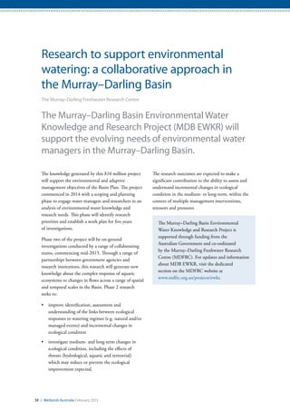 The research outcomes are expected to make a
significant contribution to the ability to assess and
understand incremental changes in ecological
condition in the medium- to long-term, within the
context of multiple management interventions,
stressors and pressures
The Murray–Darling Basin Environmental
Water Knowledge and Research Project is
supported through funding from the
Australian Government and co-ordinated
by the Murray–Darling Freshwater Research
Centre (MDFRC). For updates and information
about MDB EWKR, visit the dedicated
section on the MDFRC website at
www.mdfrc.org.au/projects/ewkr.
38 / Wetlands Australia February 2015
Research to support environmental
watering: a collaborative approach in
the Murray–Darling Basin
The Murray–Darling Freshwater Research Centre
The Murray–Darling Basin Environmental Water
Knowledge and Research Project (MDB EWKR) will
support the evolving needs of environmental water
managers in the Murray–Darling Basin.
The knowledge generated by this $10 million project
will support the environmental and adaptive
management objectives of the Basin Plan. The project
commenced in 2014 with a scoping and planning
phase to engage water managers and researchers in an
analysis of environmental water knowledge and
research needs. This phase will identify research
priorities and establish a work plan for five years
of investigations.
Phase two of the project will be on-ground
investigations conducted by a range of collaborating
teams, commencing mid-2015. Through a range of
partnerships between government agencies and
research institutions, this research will generate new
knowledge about the complex response of aquatic
ecosystems to changes in flows across a range of spatial
and temporal scales in the Basin. Phase 2 research
seeks to:
•	 improve identification, assessment and
understanding of the links between ecological
responses to watering regimes (e.g. natural and/or
managed events) and incremental changes in
ecological condition
•	 investigate medium- and long-term changes in
ecological condition, including the effects of
threats (hydrological, aquatic and terrestrial)
which may reduce or prevent the ecological
improvement expected.
 